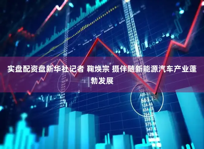 实盘配资盘新华社记者 鞠焕宗 摄伴随新能源汽车产业蓬勃发展