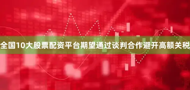 全国10大股票配资平台期望通过谈判合作避开高额关税