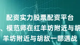 配资实力股票配资平台我十七师、模范师在红羊坊附近与胡敌一部遇战