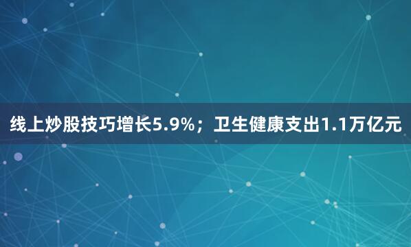 线上炒股技巧增长5.9%；卫生健康支出1.1万亿元