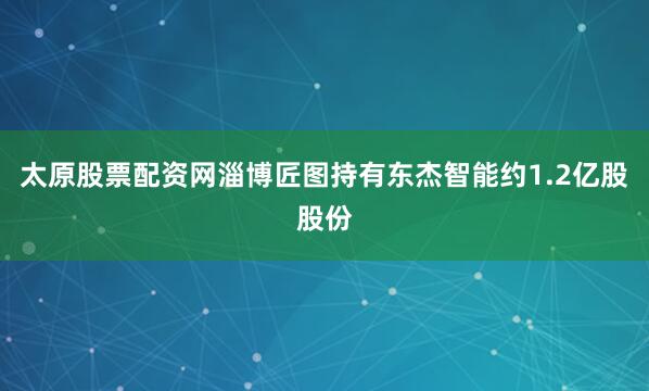 太原股票配资网淄博匠图持有东杰智能约1.2亿股股份