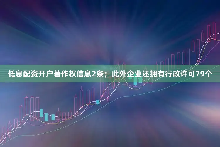 低息配资开户著作权信息2条；此外企业还拥有行政许可79个