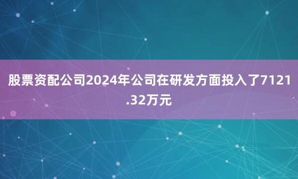股票资配公司2024年公司在研发方面投入了7121.32万元
