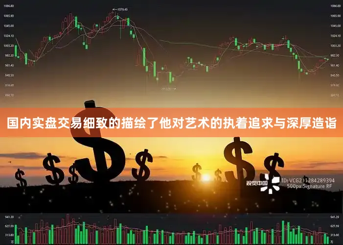国内实盘交易细致的描绘了他对艺术的执着追求与深厚造诣